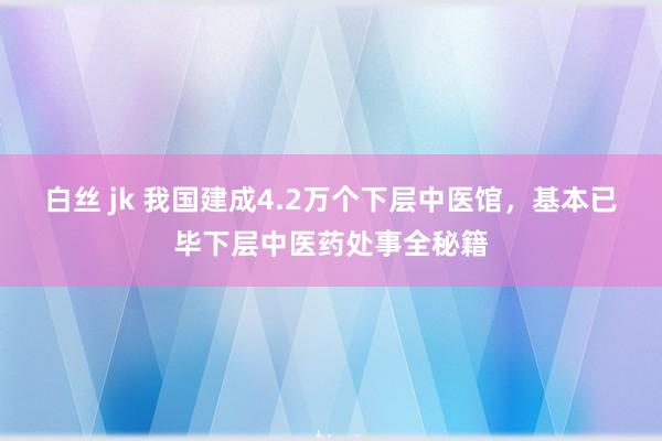白丝 jk 我国建成4.2万个下层中医馆，基本已毕下层中医药处事全秘籍