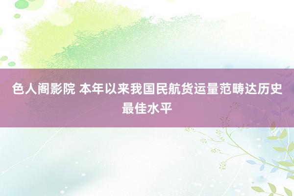 色人阁影院 本年以来我国民航货运量范畴达历史最佳水平