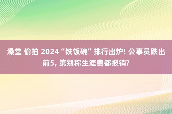 澡堂 偷拍 2024“铁饭碗”排行出炉! 公事员跌出前5， 第别称生涯费都报销?