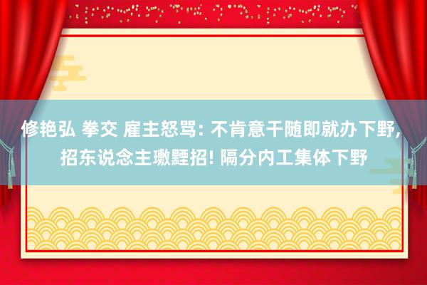 修艳弘 拳交 雇主怒骂: 不肯意干随即就办下野， 招东说念主璷黫招! 隔分内工集体下野