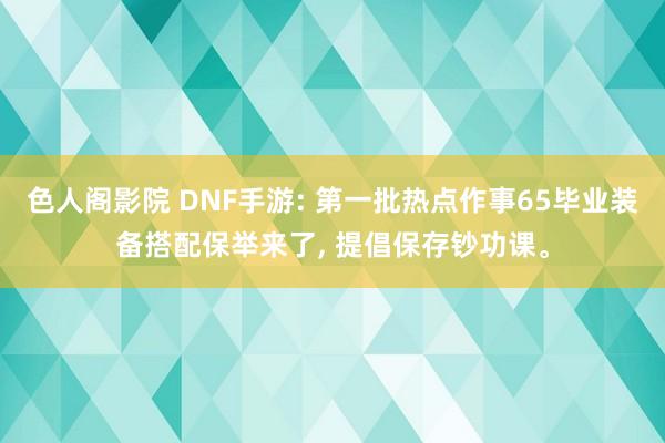 色人阁影院 DNF手游: 第一批热点作事65毕业装备搭配保举来了， 提倡保存钞功课。