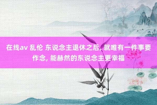 在线av 乱伦 东说念主退休之后， 就唯有一件事要作念， 能赫然的东说念主更幸福