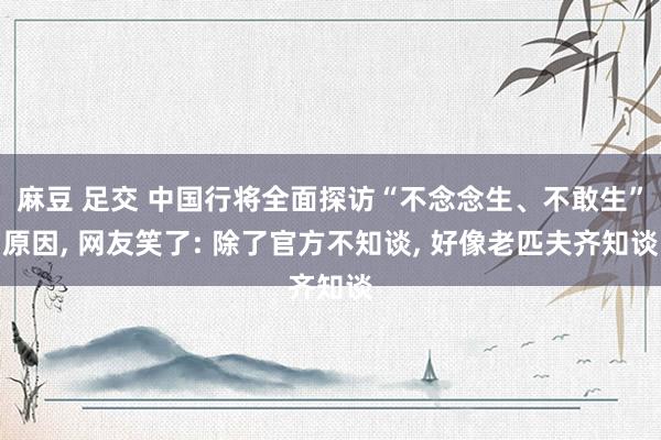 麻豆 足交 中国行将全面探访“不念念生、不敢生”原因， 网友笑了: 除了官方不知谈， 好像老匹夫齐知谈