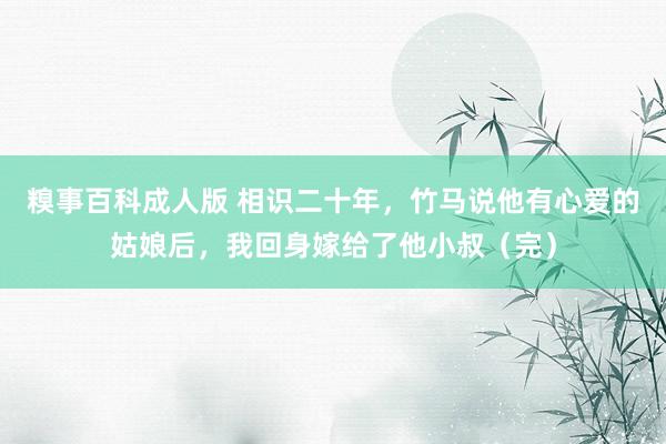 糗事百科成人版 相识二十年，竹马说他有心爱的姑娘后，我回身嫁给了他小叔（完）