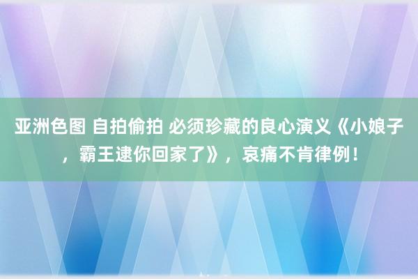 亚洲色图 自拍偷拍 必须珍藏的良心演义《小娘子，霸王逮你回家了》，哀痛不肯律例！