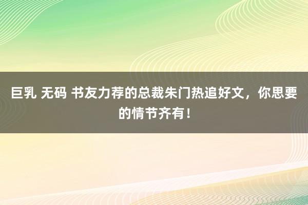 巨乳 无码 书友力荐的总裁朱门热追好文，你思要的情节齐有！