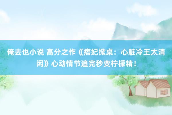 俺去也小说 高分之作《痞妃掀桌：心脏冷王太清闲》心动情节追完秒变柠檬精！