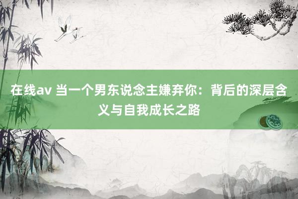 在线av 当一个男东说念主嫌弃你：背后的深层含义与自我成长之路