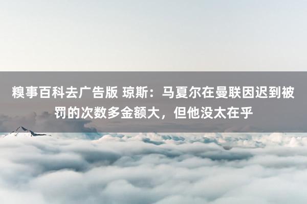 糗事百科去广告版 琼斯：马夏尔在曼联因迟到被罚的次数多金额大，但他没太在乎