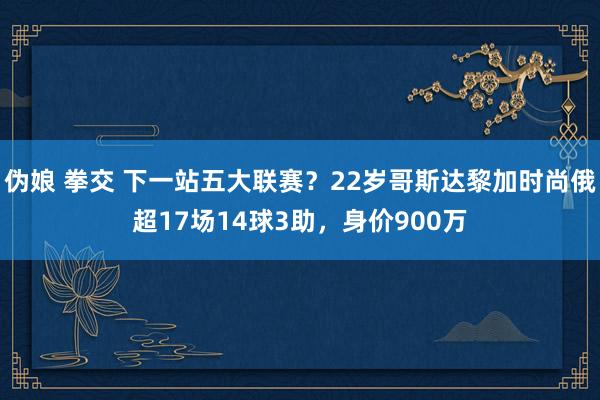 伪娘 拳交 下一站五大联赛？22岁哥斯达黎加时尚俄超17场14球3助，身价900万