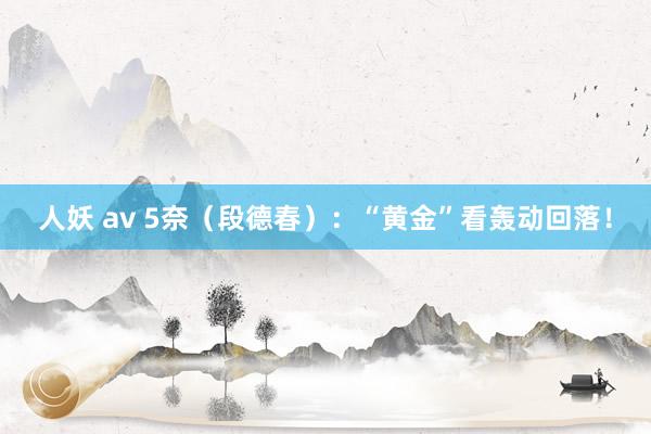 人妖 av 5奈（段德春）：“黄金”看轰动回落！