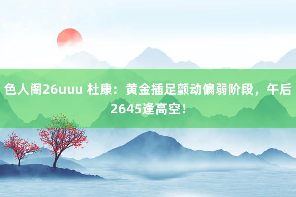 色人阁26uuu 杜康：黄金插足颤动偏弱阶段，午后2645逢高空！