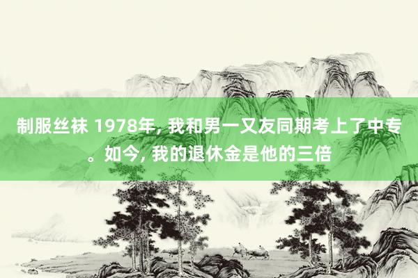 制服丝袜 1978年， 我和男一又友同期考上了中专。如今， 我的退休金是他的三倍