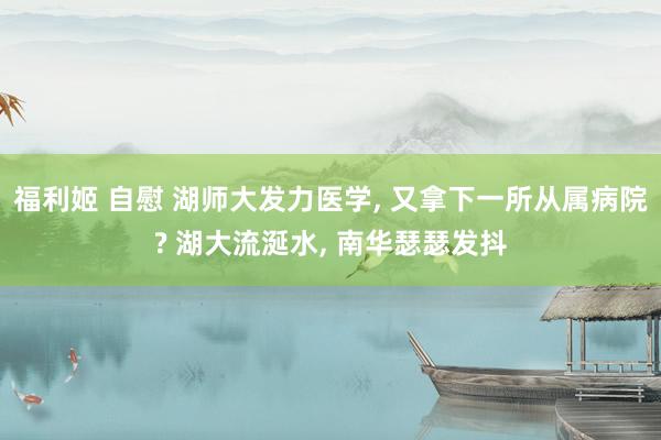 福利姬 自慰 湖师大发力医学， 又拿下一所从属病院? 湖大流涎水， 南华瑟瑟发抖