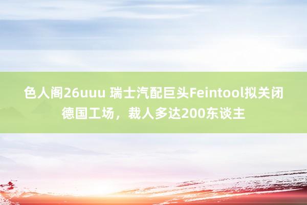 色人阁26uuu 瑞士汽配巨头Feintool拟关闭德国工场，裁人多达200东谈主