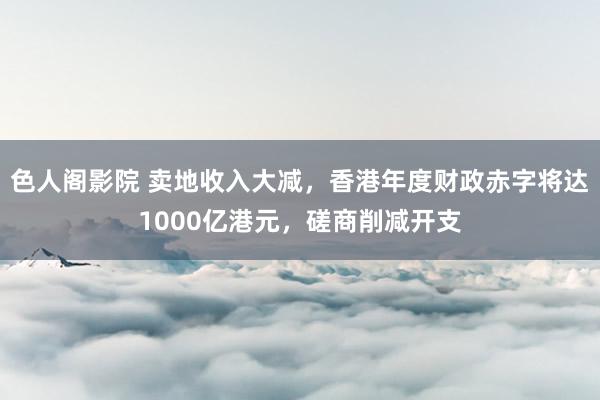 色人阁影院 卖地收入大减，香港年度财政赤字将达1000亿港元，磋商削减开支