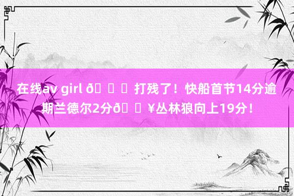 在线av girl 💀打残了！快船首节14分逾期兰德尔2分🔥丛林狼向上19分！