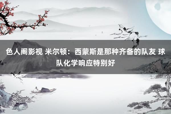 色人阁影视 米尔顿：西蒙斯是那种齐备的队友 球队化学响应特别好