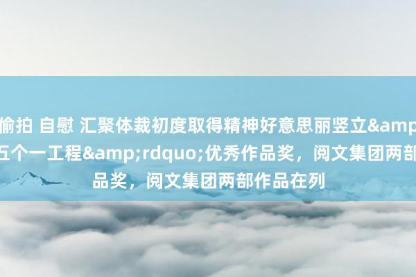 偷拍 自慰 汇聚体裁初度取得精神好意思丽竖立&ldquo;五个一工程&rdquo;优秀作品奖，阅文集团两部作品在列