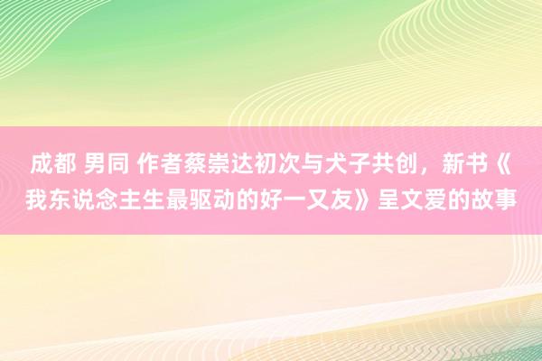 成都 男同 作者蔡崇达初次与犬子共创，新书《我东说念主生最驱动的好一又友》呈文爱的故事