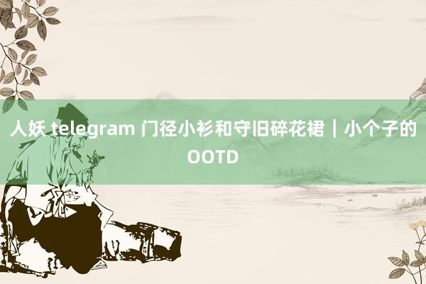 人妖 telegram 门径小衫和守旧碎花裙｜小个子的OOTD