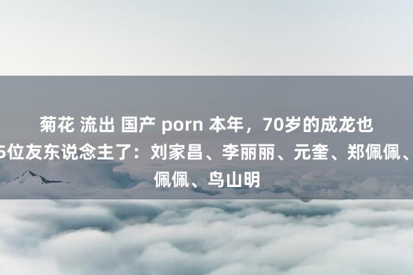 菊花 流出 国产 porn 本年，70岁的成龙也曾送走5位友东说念主了：刘家昌、李丽丽、元奎、郑佩佩、鸟山明
