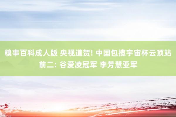 糗事百科成人版 央视道贺! 中国包揽宇宙杯云顶站前二: 谷爱凌冠军 李芳慧亚军