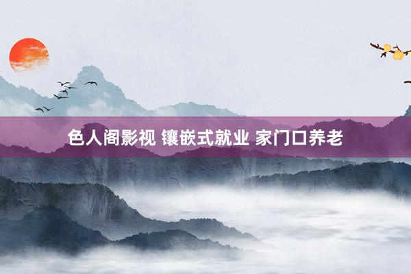 色人阁影视 镶嵌式就业 家门口养老