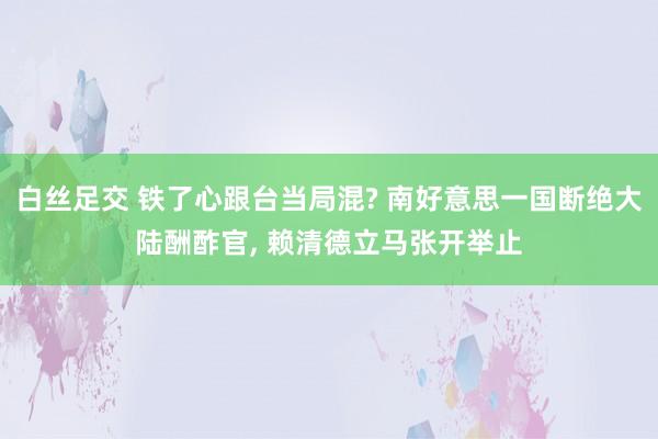 白丝足交 铁了心跟台当局混? 南好意思一国断绝大陆酬酢官， 赖清德立马张开举止