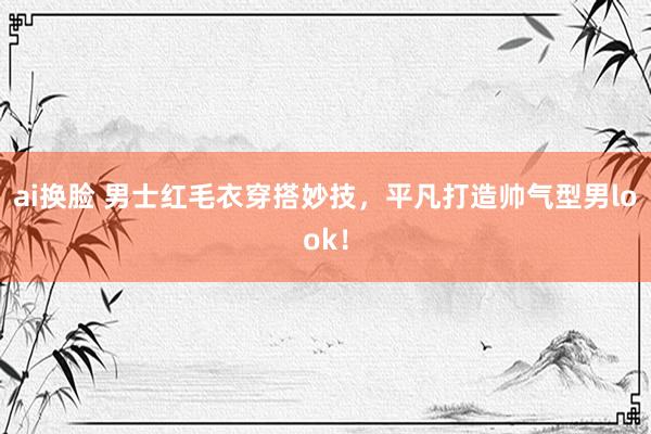 ai换脸 男士红毛衣穿搭妙技，平凡打造帅气型男look！