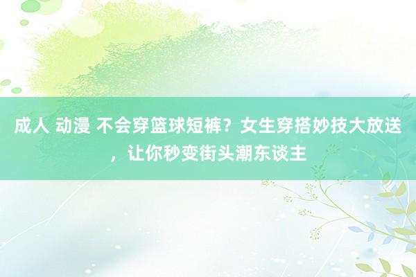 成人 动漫 不会穿篮球短裤？女生穿搭妙技大放送，让你秒变街头潮东谈主