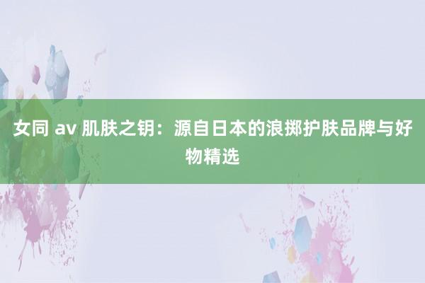 女同 av 肌肤之钥：源自日本的浪掷护肤品牌与好物精选