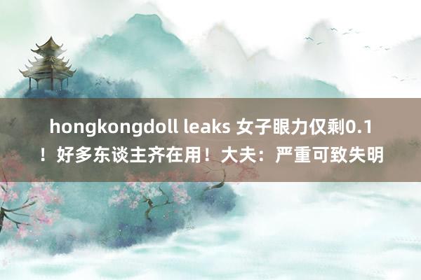 hongkongdoll leaks 女子眼力仅剩0.1！好多东谈主齐在用！大夫：严重可致失明