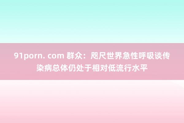 91porn. com 群众：咫尺世界急性呼吸谈传染病总体仍处于相对低流行水平