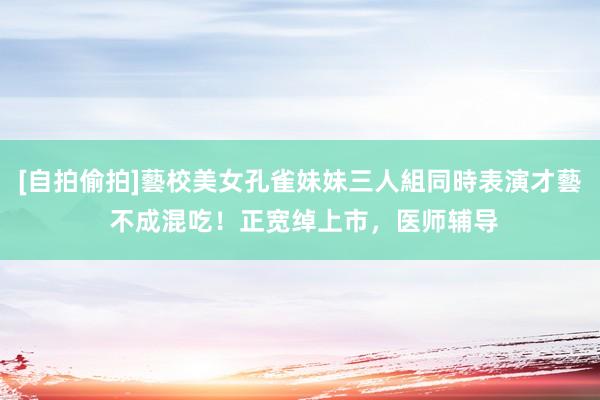 [自拍偷拍]藝校美女孔雀妹妹三人組同時表演才藝 不成混吃！正宽绰上市，医师辅导