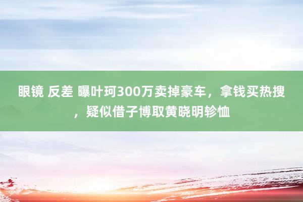 眼镜 反差 曝叶珂300万卖掉豪车，拿钱买热搜，疑似借子博取黄晓明轸恤