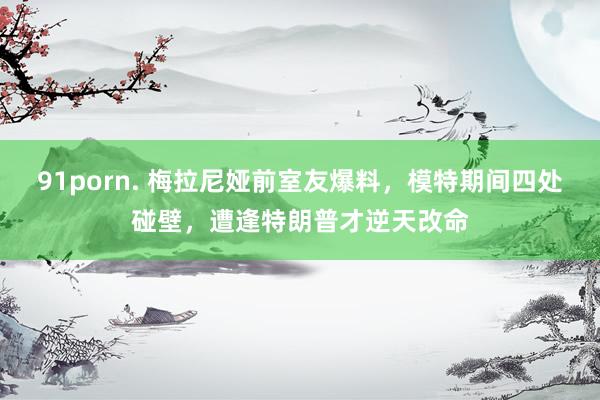 91porn. 梅拉尼娅前室友爆料，模特期间四处碰壁，遭逢特朗普才逆天改命