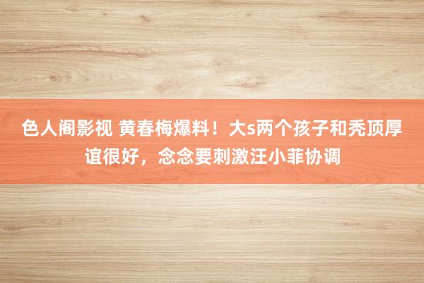 色人阁影视 黄春梅爆料！大s两个孩子和秃顶厚谊很好，念念要刺激汪小菲协调