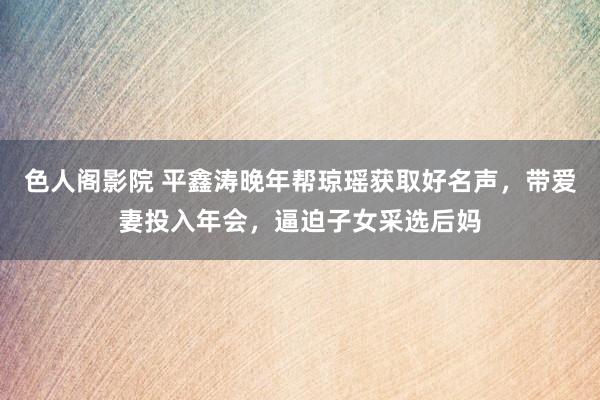 色人阁影院 平鑫涛晚年帮琼瑶获取好名声，带爱妻投入年会，逼迫子女采选后妈