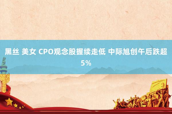 黑丝 美女 CPO观念股握续走低 中际旭创午后跌超5%