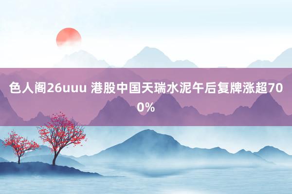 色人阁26uuu 港股中国天瑞水泥午后复牌涨超700%