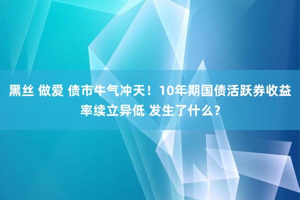 黑丝 做爱 债市牛气冲天！10年期国债活跃券收益率续立异低 发生了什么？
