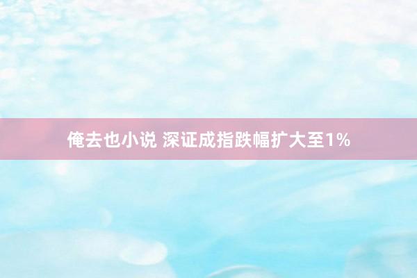 俺去也小说 深证成指跌幅扩大至1%