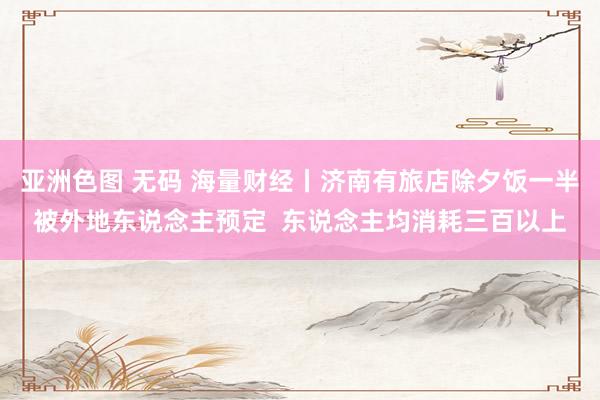 亚洲色图 无码 海量财经丨济南有旅店除夕饭一半被外地东说念主预定  东说念主均消耗三百以上