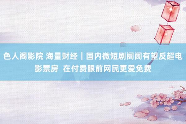 色人阁影院 海量财经｜国内微短剧阛阓有望反超电影票房  在付费眼前网民更爱免费