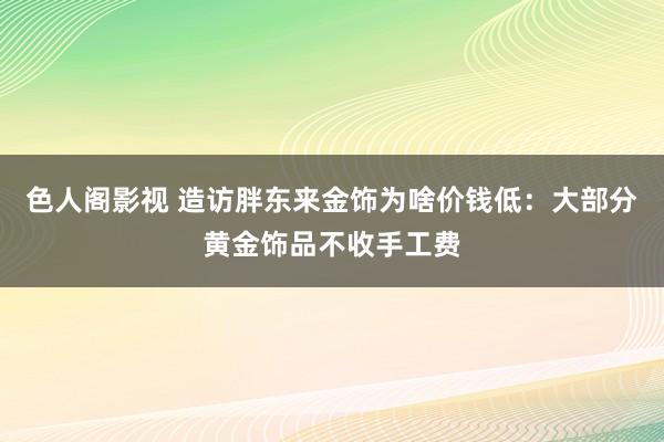 色人阁影视 造访胖东来金饰为啥价钱低：大部分黄金饰品不收手工费