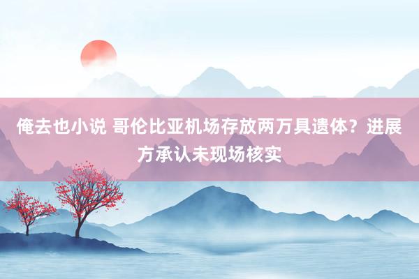 俺去也小说 哥伦比亚机场存放两万具遗体？进展方承认未现场核实