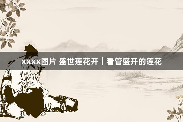 xxxx图片 盛世莲花开｜看管盛开的莲花