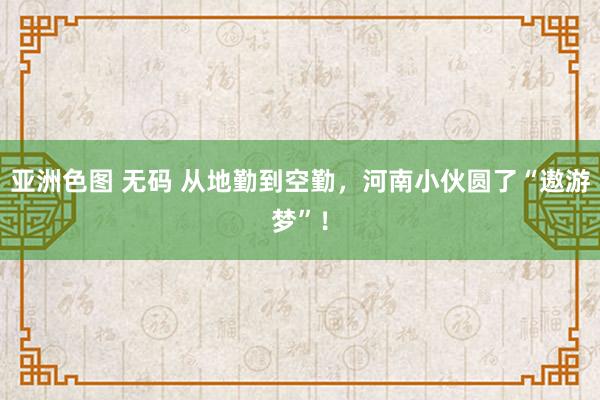 亚洲色图 无码 从地勤到空勤，河南小伙圆了“遨游梦”！