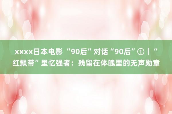 xxxx日本电影 “90后”对话“90后”①｜“红飘带”里忆强者：残留在体魄里的无声勋章